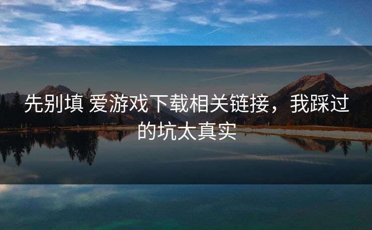 先别填 爱游戏下载相关链接，我踩过的坑太真实