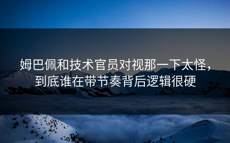 姆巴佩和技术官员对视那一下太怪，到底谁在带节奏背后逻辑很硬