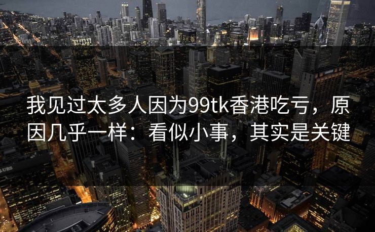 我见过太多人因为99tk香港吃亏,原因几乎一样:看似小事,其实是关键 我见过太多人因为99tk香港吃亏,原因几乎一样:看似小事,其实是关键