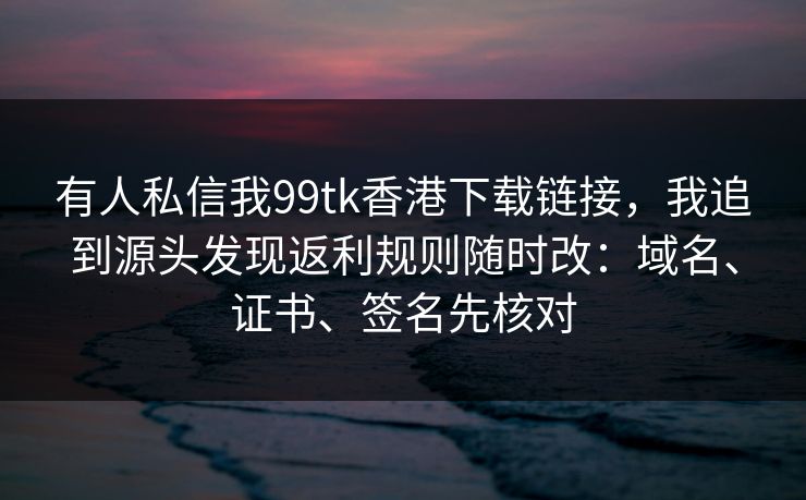 有人私信我99tk香港下载链接，我追到源头发现返利规则随时改：域名、证书、签名先核对