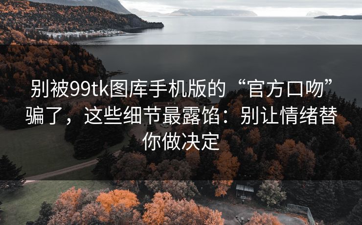 别被99tk图库手机版的“官方口吻”骗了，这些细节最露馅：别让情绪替你做决定
