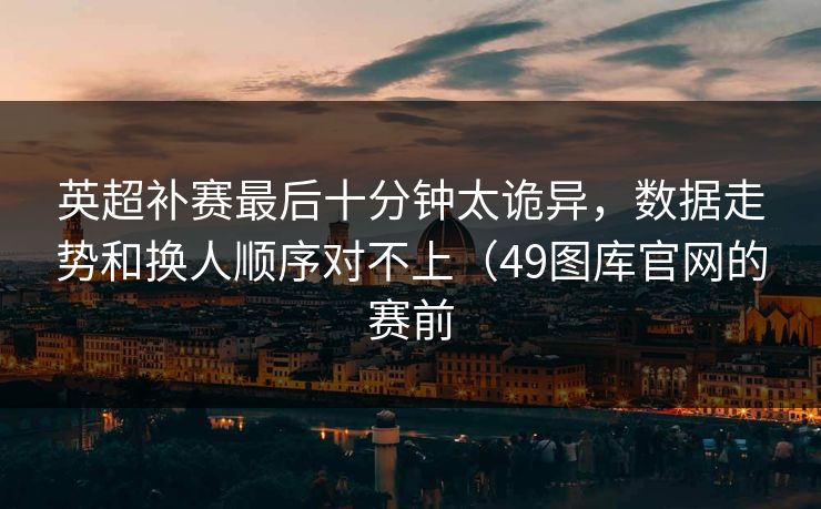 英超补赛最后十分钟太诡异，数据走势和换人顺序对不上（49图库官网的赛前