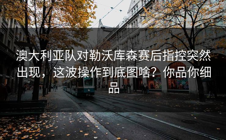 澳大利亚队对勒沃库森赛后指控突然出现，这波操作到底图啥？你品你细品
